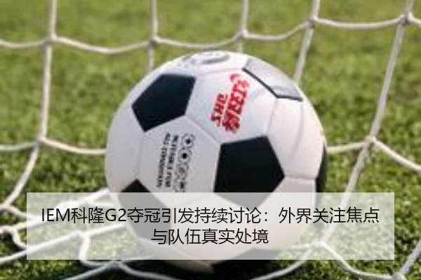 IEM科隆G2夺冠引发持续讨论：外界关注焦点与队伍真实处境